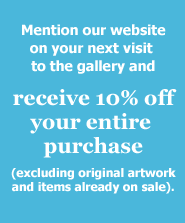 Mention that you visited our website and receive 10% off your entire purchase at the gallery (excludes original artwork and items already on sale)
